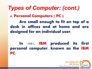 4. Personal Computers ( PC ):
Are small enough to fit on top of a
desk in offices and at home and are
designed for an individual user.
In 1981, IBM produced its first
personal computer, known as the IBM
PC.
Types of Computer: (cont.)
1024 October 2017
 