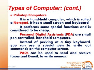 6. Palmtop Computers:
It is a hand-held computer, which is called
a Notepad. It has a small screen and keyboard.
It performs some special functions and is
considered to be cheap.
Personal Digital Assistants (PDA) are small
pen controlled, handheld computers.
Instead of pecking at a tiny keyboard,
you can use a special pen to write out
commands on the computer screen.
PADs can be used to send and receive
faxes and E-mail, to write memos.
Types of Computer: (cont.)
1224 October 2017
 
