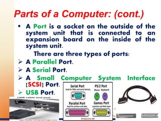  A Port is a socket on the outside of the
system unit that is connected to an
expansion board on the inside of the
system unit.
There are three types of ports:
 A Parallel Port.
 A Serial Port.
 A Small Computer System Interface
[SCSI] Port.
 USB Port.
Parts of a Computer: (cont.)
1624 October 2017
 
