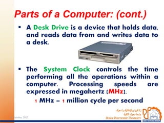  A Desk Drive is a device that holds data,
and reads data from and writes data to
a desk.
 The System Clock controls the time
performing all the operations within a
computer. Processing speeds are
expressed in megahertz (MHz).
1 MHz = 1 million cycle per second
Parts of a Computer: (cont.)
1824 October 2017
 