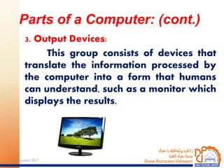 3. Output Devices:
This group consists of devices that
translate the information processed by
the computer into a form that humans
can understand, such as a monitor which
displays the results.
Parts of a Computer: (cont.)
2124 October 2017
 