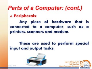 4. Peripherals:
Any piece of hardware that is
connected to a computer, such as a
printers, scanners and modem.
These are used to perform special
input and output tasks.
Parts of a Computer: (cont.)
2224 October 2017
 