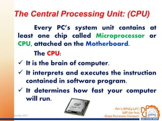 Every PC’s system unit contains at
least one chip called Microprocessor or
CPU, attached on the Motherboard.
The CPU:
 It is the brain of computer.
 It interprets and executes the instruction
contained in software program.
 It determines how fast your computer
will run.
The Central Processing Unit: (CPU)
2324 October 2017
 
