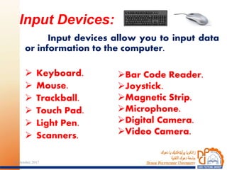 Input devices allow you to input data
or information to the computer.
 Keyboard.
 Mouse.
 Trackball.
 Touch Pad.
 Light Pen.
 Scanners.
Input Devices:
Bar Code Reader.
Joystick.
Magnetic Strip.
Microphone.
Digital Camera.
Video Camera.
2724 October 2017
 