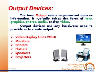 The term Output refers to processed data or
information. It typically takes the form of text,
graphics, photos, audio, and/or video.
Output devices are any hardware used to
provide or to create output.
 Video Display Units (VDU).
 Monitors.
 Printers.
 Plotters.
 Speakers.
 Projectors.
Output Devices:
2924 October 2017
 