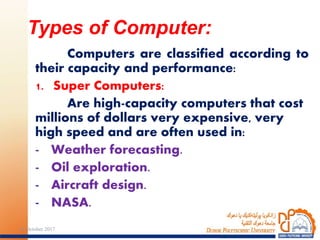 Computers are classified according to
their capacity and performance:
1. Super Computers:
Are high-capacity computers that cost
millions of dollars very expensive, very
high speed and are often used in:
- Weather forecasting.
- Oil exploration.
- Aircraft design.
- NASA.
Types of Computer:
724 October 2017
 