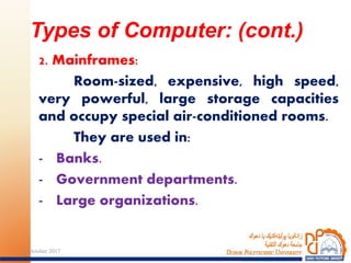 2. Mainframes:
Room-sized, expensive, high speed,
very powerful, large storage capacities
and occupy special air-conditioned rooms.
They are used in:
- Banks.
- Government departments.
- Large organizations.
Types of Computer: (cont.)
824 October 2017
 