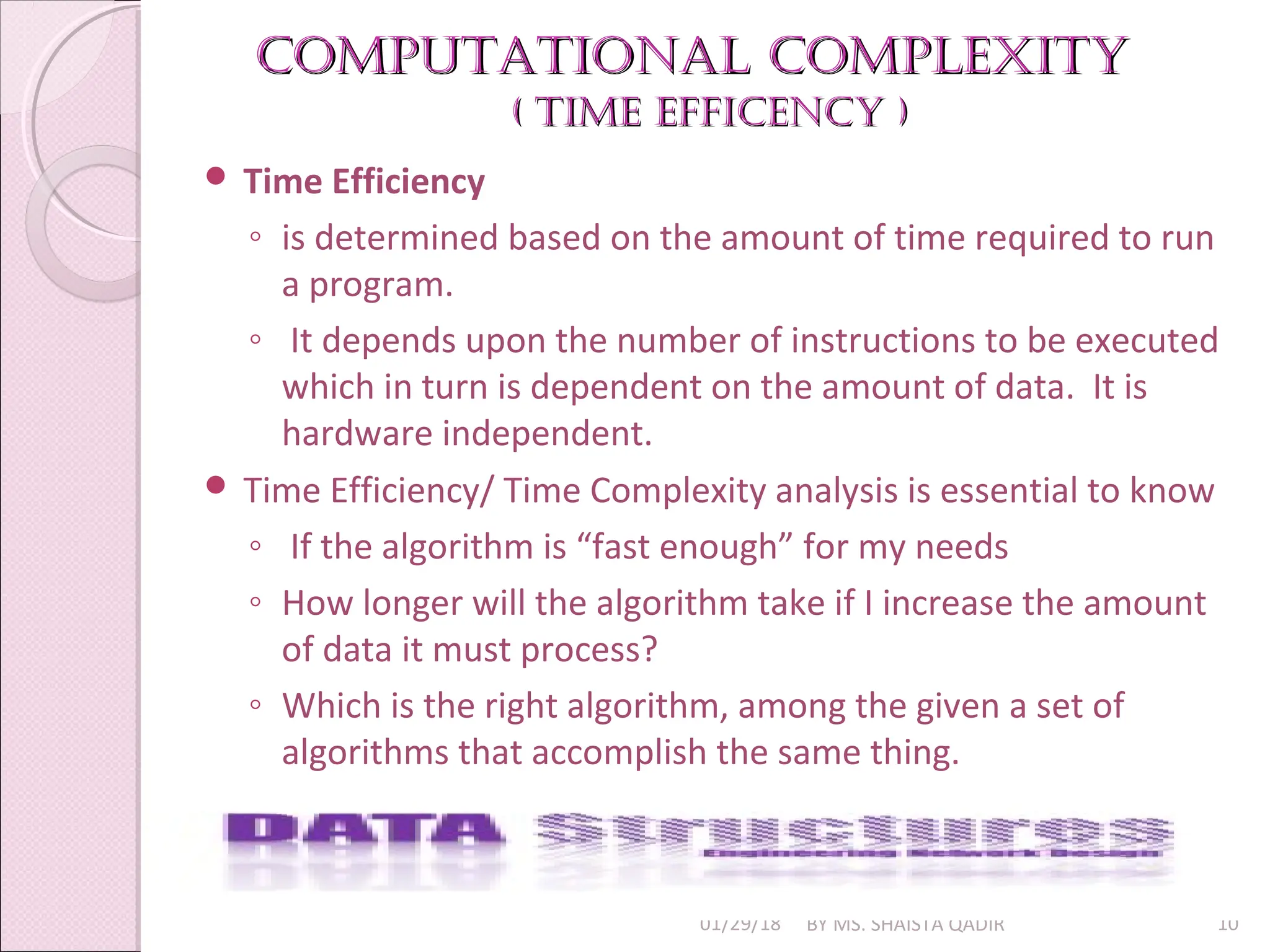 Computational Complexity
Computational Complexity
( time effiCenCy )
( time effiCenCy )
01/29/18 BY MS. SHAISTA QADIR 10
 Time Efficiency
◦ is determined based on the amount of time required to run
a program.
◦ It depends upon the number of instructions to be executed
which in turn is dependent on the amount of data. It is
hardware independent.
 Time Efficiency/ Time Complexity analysis is essential to know
◦ If the algorithm is “fast enough” for my needs
◦ How longer will the algorithm take if I increase the amount
of data it must process?
◦ Which is the right algorithm, among the given a set of
algorithms that accomplish the same thing.
 