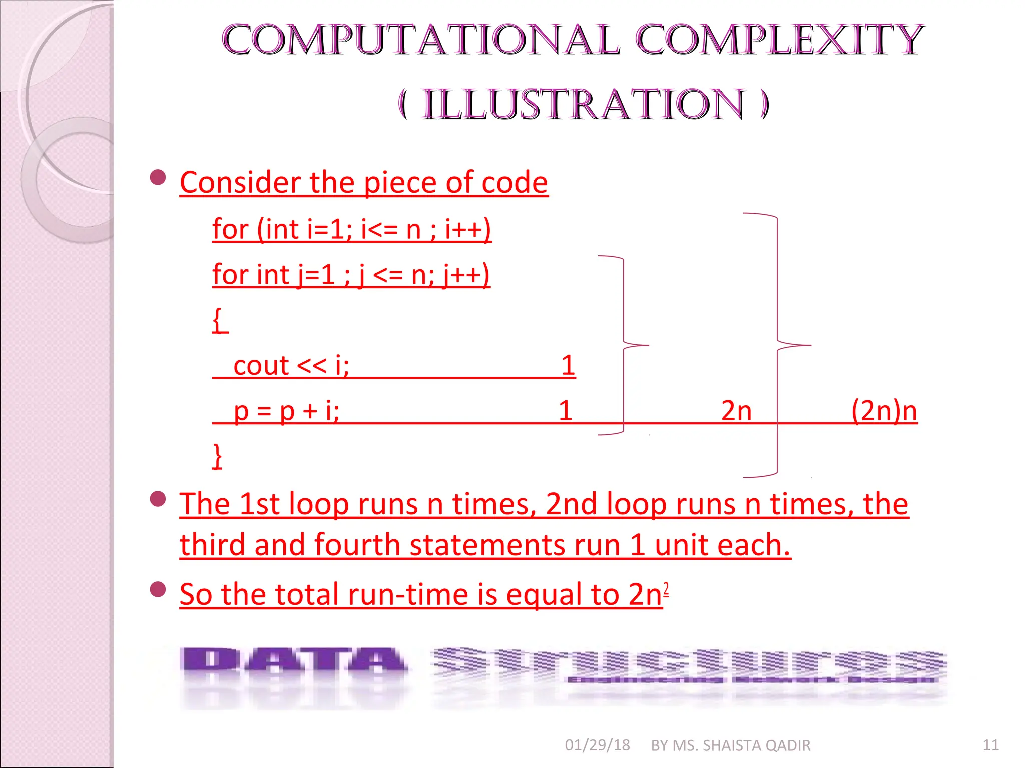 Computational Complexity
Computational Complexity
( illustration )
( illustration )
01/29/18 BY MS. SHAISTA QADIR 11
 Consider the piece of code
for (int i=1; i<= n ; i++)
for int j=1 ; j <= n; j++)
{
cout << i; 1
p = p + i; 1 2n (2n)n
}
 The 1st loop runs n times, 2nd loop runs n times, the
third and fourth statements run 1 unit each.
 So the total run-time is equal to 2n2
 