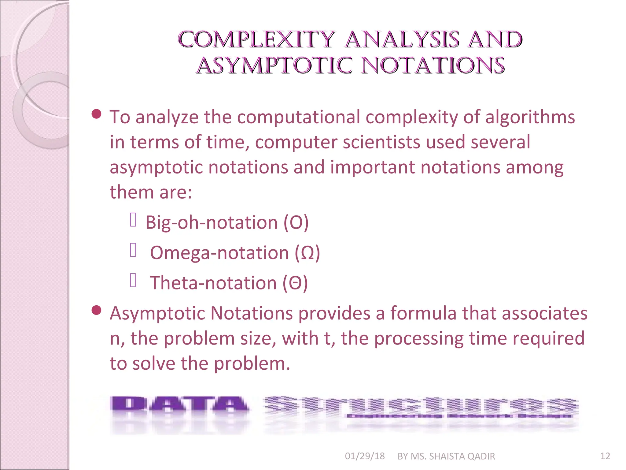 Complexity analysis and
Complexity analysis and
asymptotiC notations
asymptotiC notations
01/29/18 BY MS. SHAISTA QADIR 12
 To analyze the computational complexity of algorithms
in terms of time, computer scientists used several
asymptotic notations and important notations among
them are:
 Big-oh-notation (O)
 Omega-notation (Ω)
 Theta-notation (Θ)
 Asymptotic Notations provides a formula that associates
n, the problem size, with t, the processing time required
to solve the problem.
 