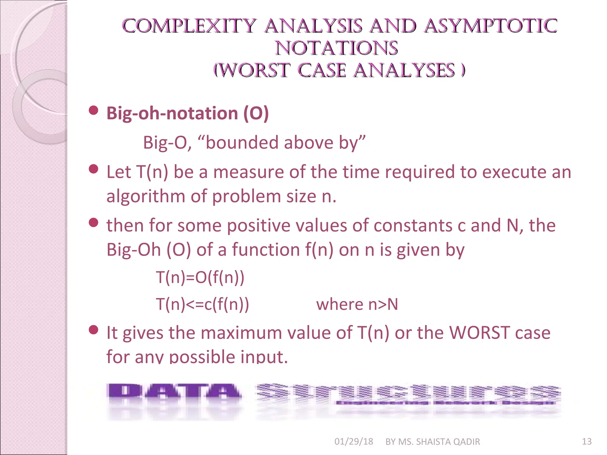 Complexity analysis and asymptotiC
Complexity analysis and asymptotiC
notations
notations
(Worst Case analyses )
(Worst Case analyses )
01/29/18 BY MS. SHAISTA QADIR 13
 Big-oh-notation (O)
Big-O, “bounded above by”
 Let T(n) be a measure of the time required to execute an
algorithm of problem size n.
 then for some positive values of constants c and N, the
Big-Oh (O) of a function f(n) on n is given by
T(n)=O(f(n))
T(n)<=c(f(n)) where n>N
 It gives the maximum value of T(n) or the WORST case
for any possible input.
 