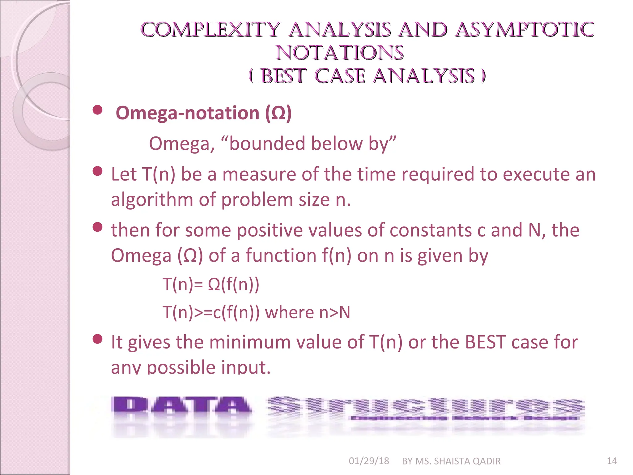 Complexity analysis and asymptotiC
Complexity analysis and asymptotiC
notations
notations
( Best
( Best Case analysis )
Case analysis )
01/29/18 BY MS. SHAISTA QADIR 14
 Omega-notation (Ω)
Omega, “bounded below by”
 Let T(n) be a measure of the time required to execute an
algorithm of problem size n.
 then for some positive values of constants c and N, the
Omega (Ω) of a function f(n) on n is given by
T(n)= Ω(f(n))
T(n)>=c(f(n)) where n>N
 It gives the minimum value of T(n) or the BEST case for
any possible input.
 