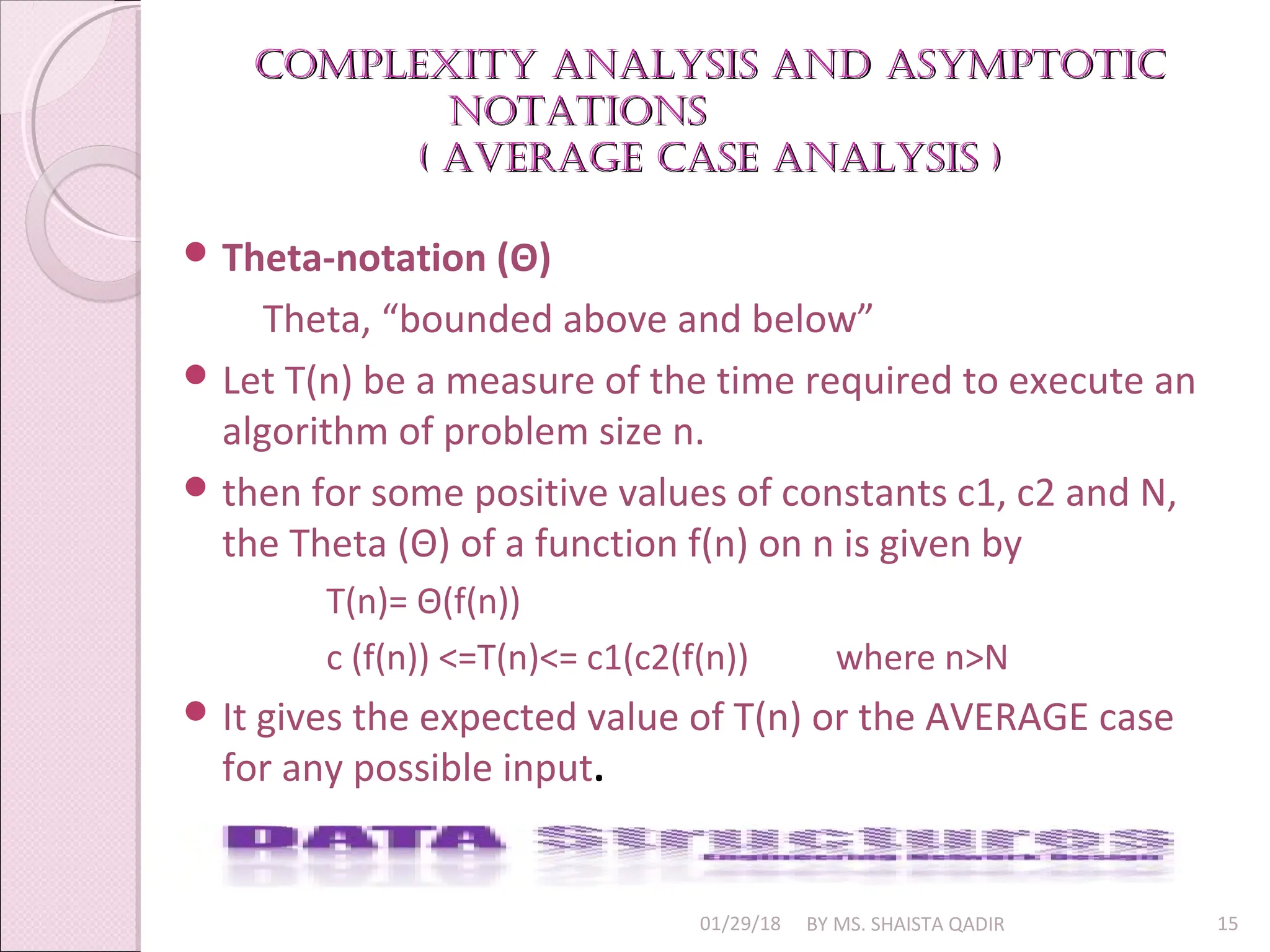Complexity analysis and asymptotiC
Complexity analysis and asymptotiC
notations
notations
( aVeraGe Case analysis )
( aVeraGe Case analysis )
01/29/18 BY MS. SHAISTA QADIR 15
 Theta-notation (Θ)
Theta, “bounded above and below”
 Let T(n) be a measure of the time required to execute an
algorithm of problem size n.
 then for some positive values of constants c1, c2 and N,
the Theta (Θ) of a function f(n) on n is given by
T(n)= Θ(f(n))
c (f(n)) <=T(n)<= c1(c2(f(n)) where n>N
 It gives the expected value of T(n) or the AVERAGE case
for any possible input.
 