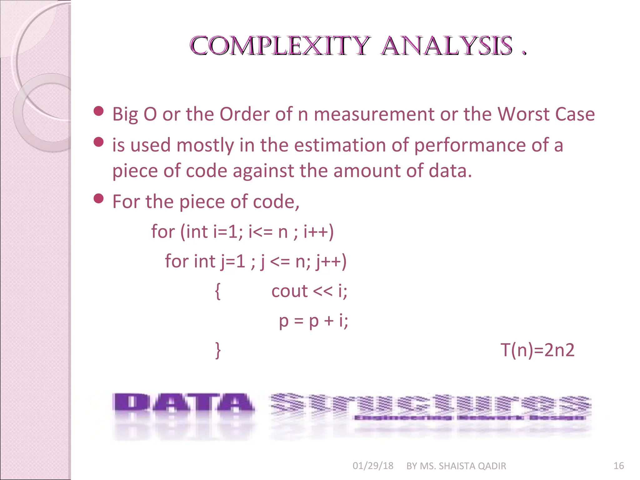 Complexity AnAlysis .
Complexity AnAlysis .
01/29/18 BY MS. SHAISTA QADIR 16
 Big O or the Order of n measurement or the Worst Case
 is used mostly in the estimation of performance of a
piece of code against the amount of data.
 For the piece of code,
for (int i=1; i<= n ; i++)
for int j=1 ; j <= n; j++)
{ cout << i;
p = p + i;
} T(n)=2n2
 