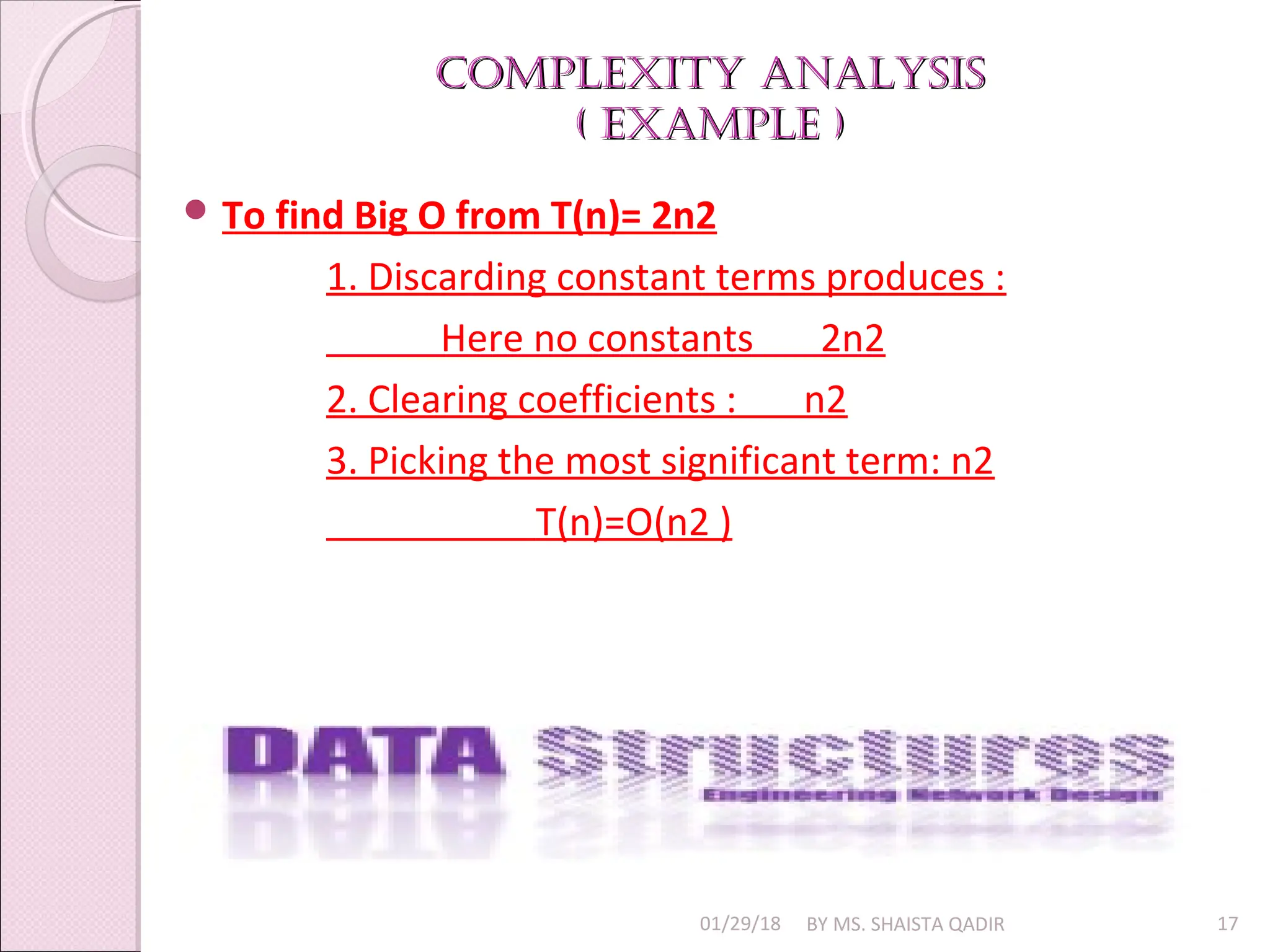 Complexity AnAlysis
Complexity AnAlysis
( exAmple )
( exAmple )
01/29/18 BY MS. SHAISTA QADIR 17
 To find Big O from T(n)= 2n2
1. Discarding constant terms produces :
Here no constants 2n2
2. Clearing coefficients : n2
3. Picking the most significant term: n2
T(n)=O(n2 )
 