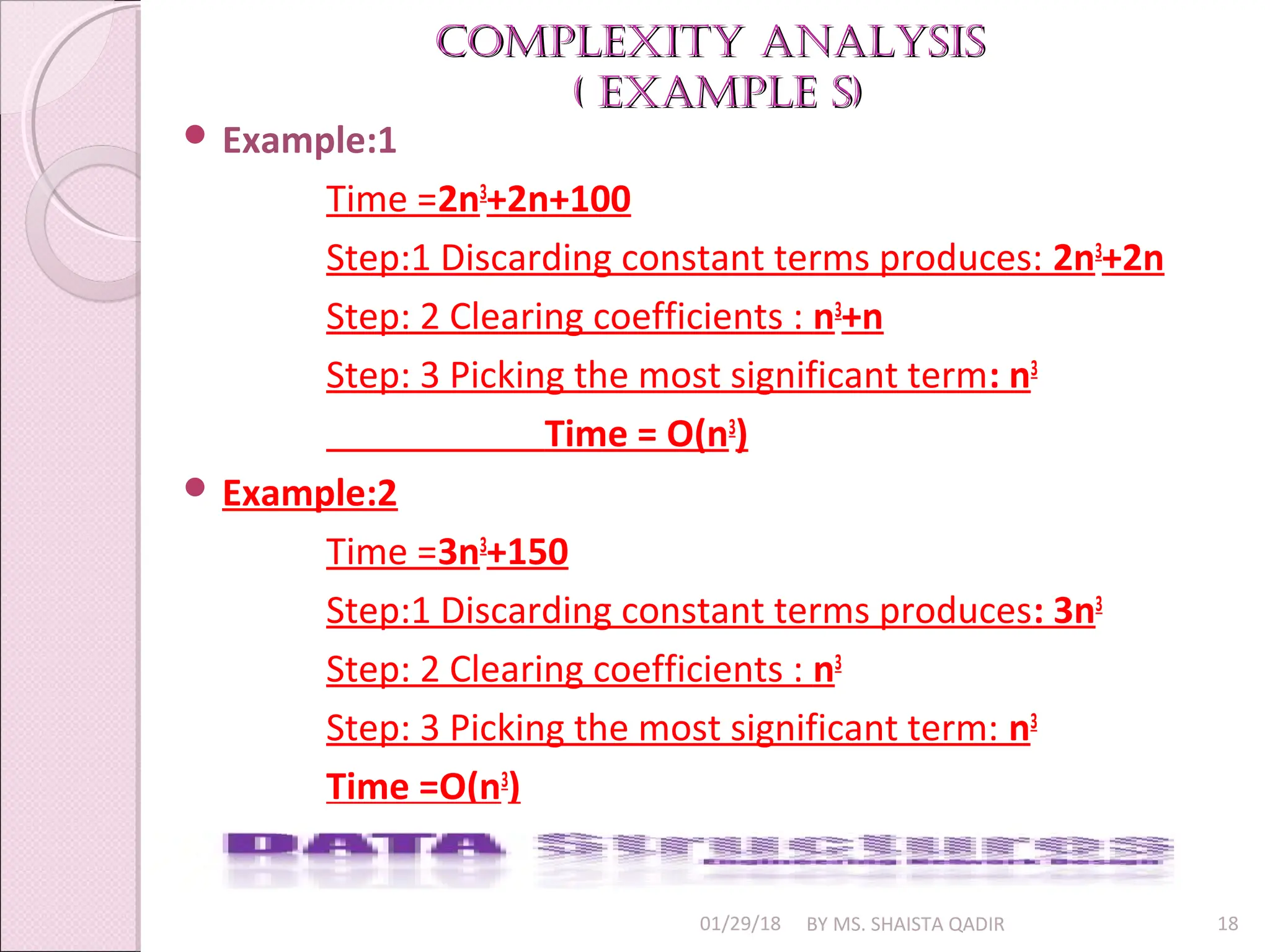 Complexity AnAlysis
Complexity AnAlysis
( exAmple s)
( exAmple s)
01/29/18 BY MS. SHAISTA QADIR 18
 Example:1
Time =2n3
+2n+100
Step:1 Discarding constant terms produces: 2n3
+2n
Step: 2 Clearing coefficients : n3
+n
Step: 3 Picking the most significant term: n3
Time = O(n3
)
 Example:2
Time =3n3
+150
Step:1 Discarding constant terms produces: 3n3
Step: 2 Clearing coefficients : n3
Step: 3 Picking the most significant term: n3
Time =O(n3
)
 