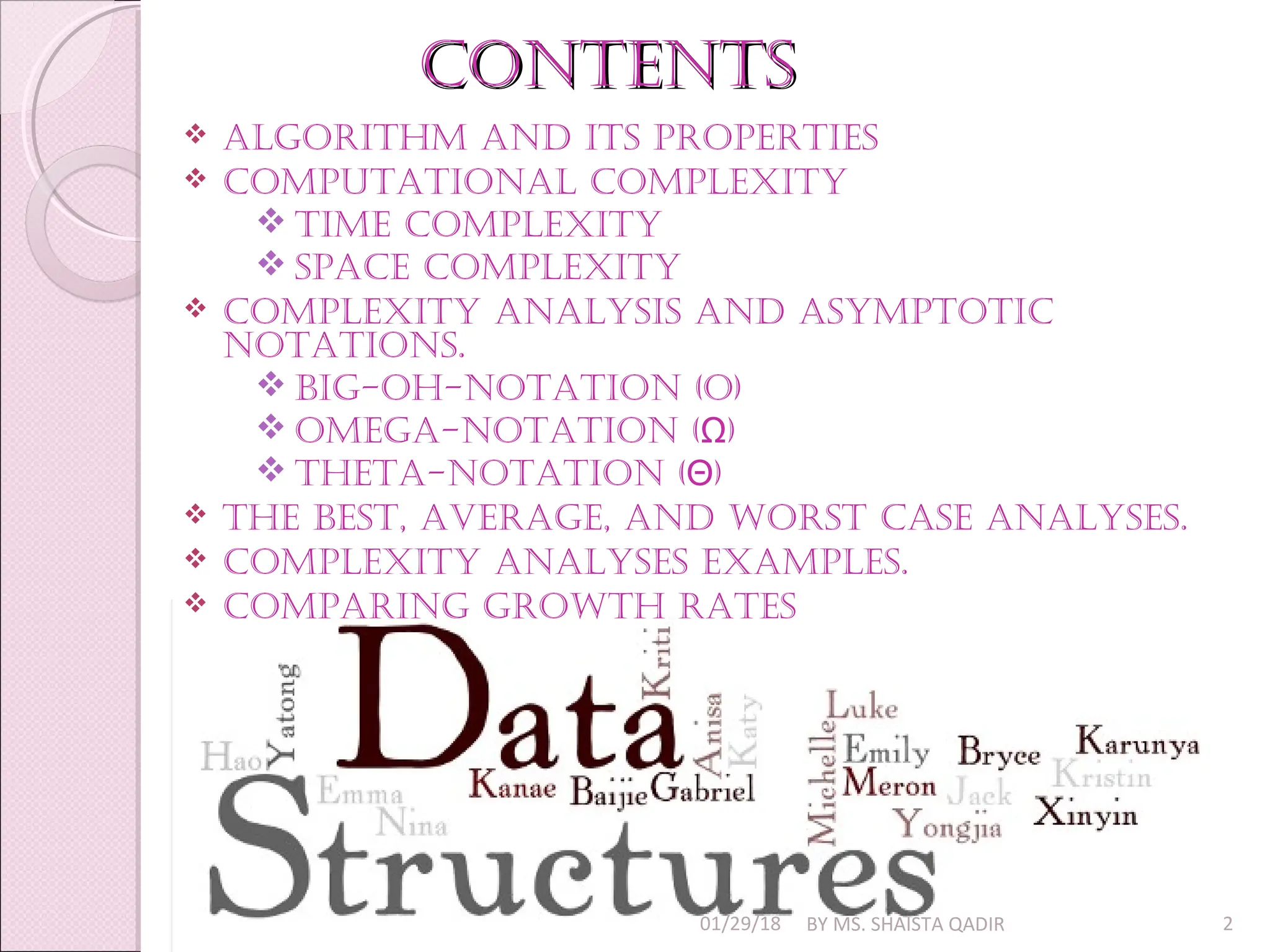 Contents
Contents
 algorithm and its properties
 Computational Complexity
 time Complexity
 spaCe Complexity
 Complexity analysis and asymptotiC
notations.
 Big-oh-notation (o)
 omega-notation ( )
Ω
 theta-notation ( )
Θ
 the Best, average, and Worst Case analyses.
 Complexity analyses examples.
 Comparing groWth rates
01/29/18 BY MS. SHAISTA QADIR 2
 