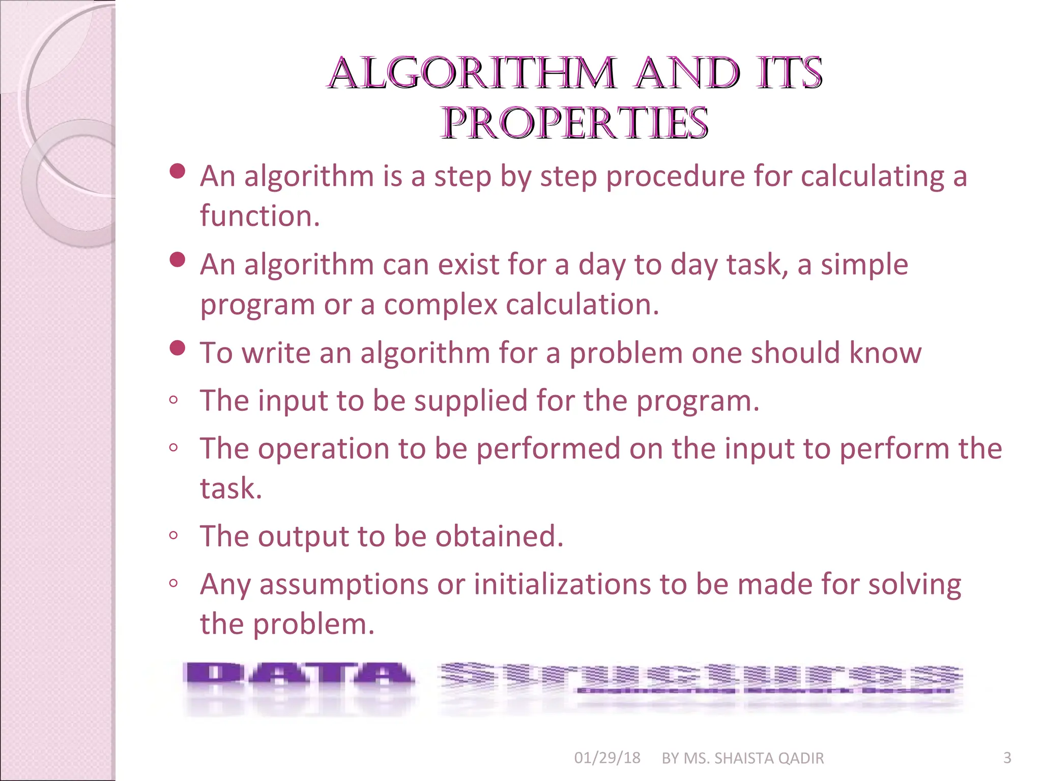 algorithm and its
algorithm and its
properties
properties
01/29/18 BY MS. SHAISTA QADIR 3
 An algorithm is a step by step procedure for calculating a
function.
 An algorithm can exist for a day to day task, a simple
program or a complex calculation.
 To write an algorithm for a problem one should know
◦ The input to be supplied for the program.
◦ The operation to be performed on the input to perform the
task.
◦ The output to be obtained.
◦ Any assumptions or initializations to be made for solving
the problem.
 