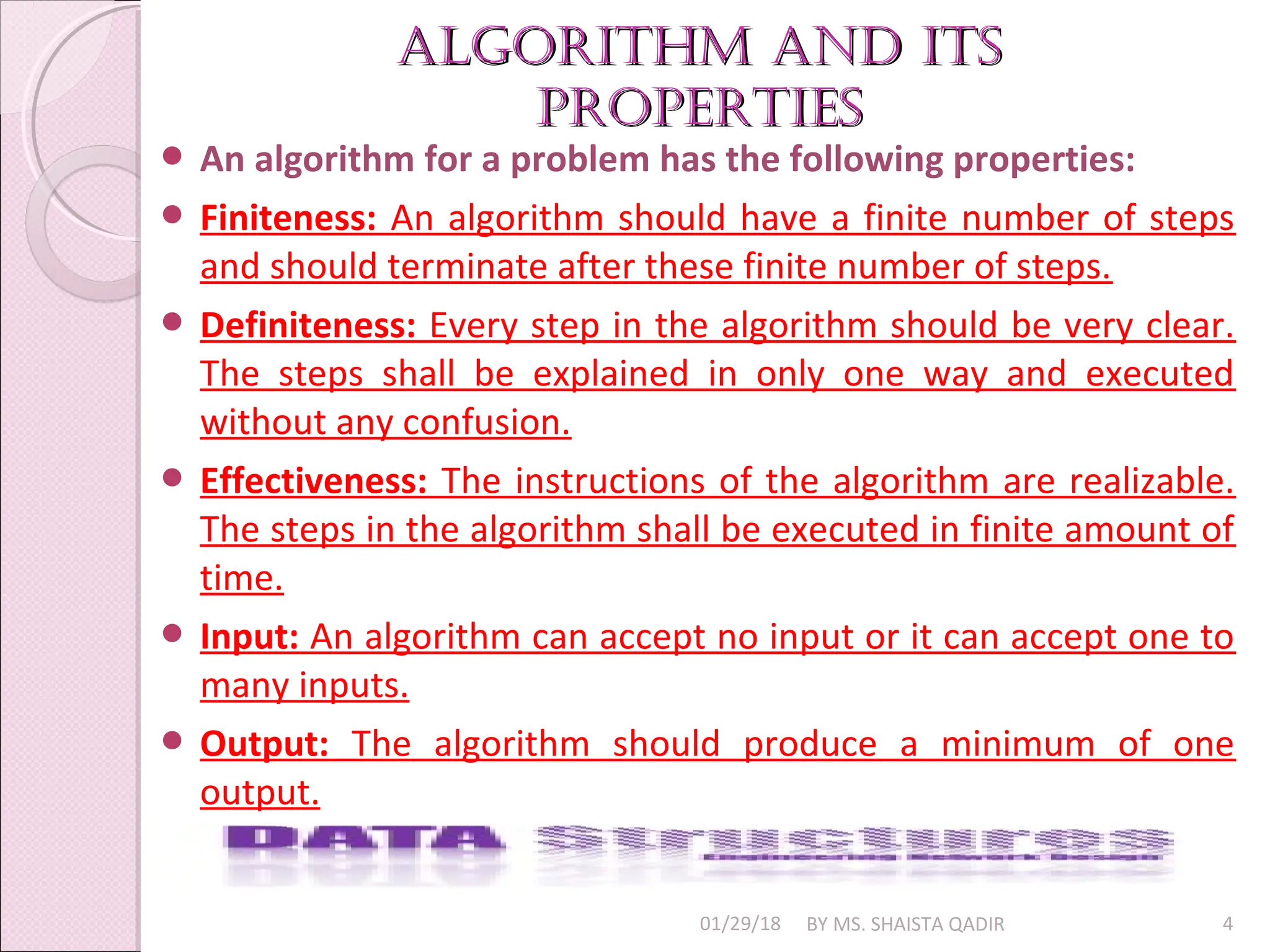 algorithm and its
algorithm and its
properties
properties
01/29/18 BY MS. SHAISTA QADIR 4
 An algorithm for a problem has the following properties:
 Finiteness: An algorithm should have a finite number of steps
and should terminate after these finite number of steps.
 Definiteness: Every step in the algorithm should be very clear.
The steps shall be explained in only one way and executed
without any confusion.
 Effectiveness: The instructions of the algorithm are realizable.
The steps in the algorithm shall be executed in finite amount of
time.
 Input: An algorithm can accept no input or it can accept one to
many inputs.
 Output: The algorithm should produce a minimum of one
output.
 