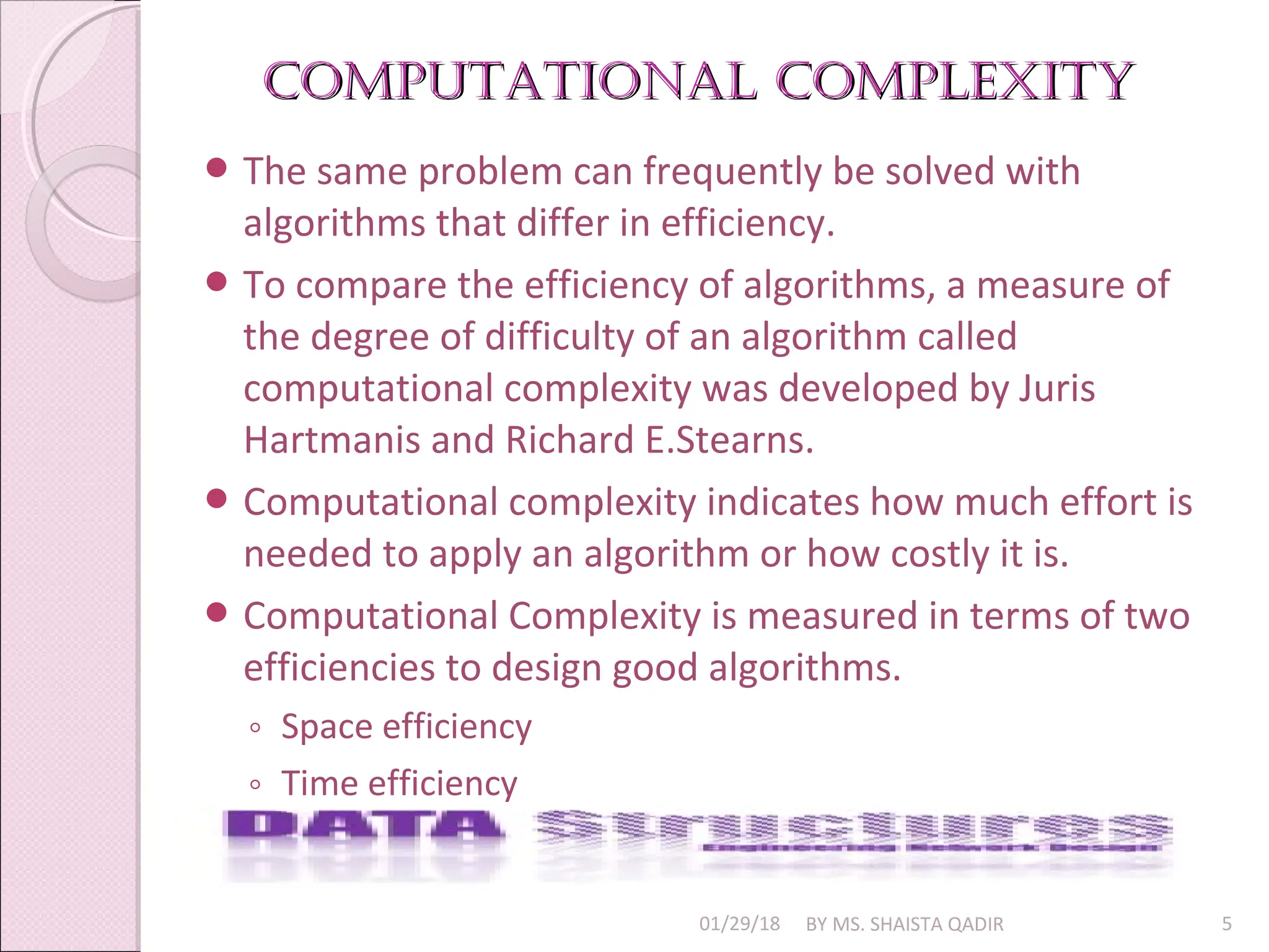 Computational Complexity
Computational Complexity
01/29/18 BY MS. SHAISTA QADIR 5
 The same problem can frequently be solved with
algorithms that differ in efficiency.
 To compare the efficiency of algorithms, a measure of
the degree of difficulty of an algorithm called
computational complexity was developed by Juris
Hartmanis and Richard E.Stearns.
 Computational complexity indicates how much effort is
needed to apply an algorithm or how costly it is.
 Computational Complexity is measured in terms of two
efficiencies to design good algorithms.
◦ Space efficiency
◦ Time efficiency
 