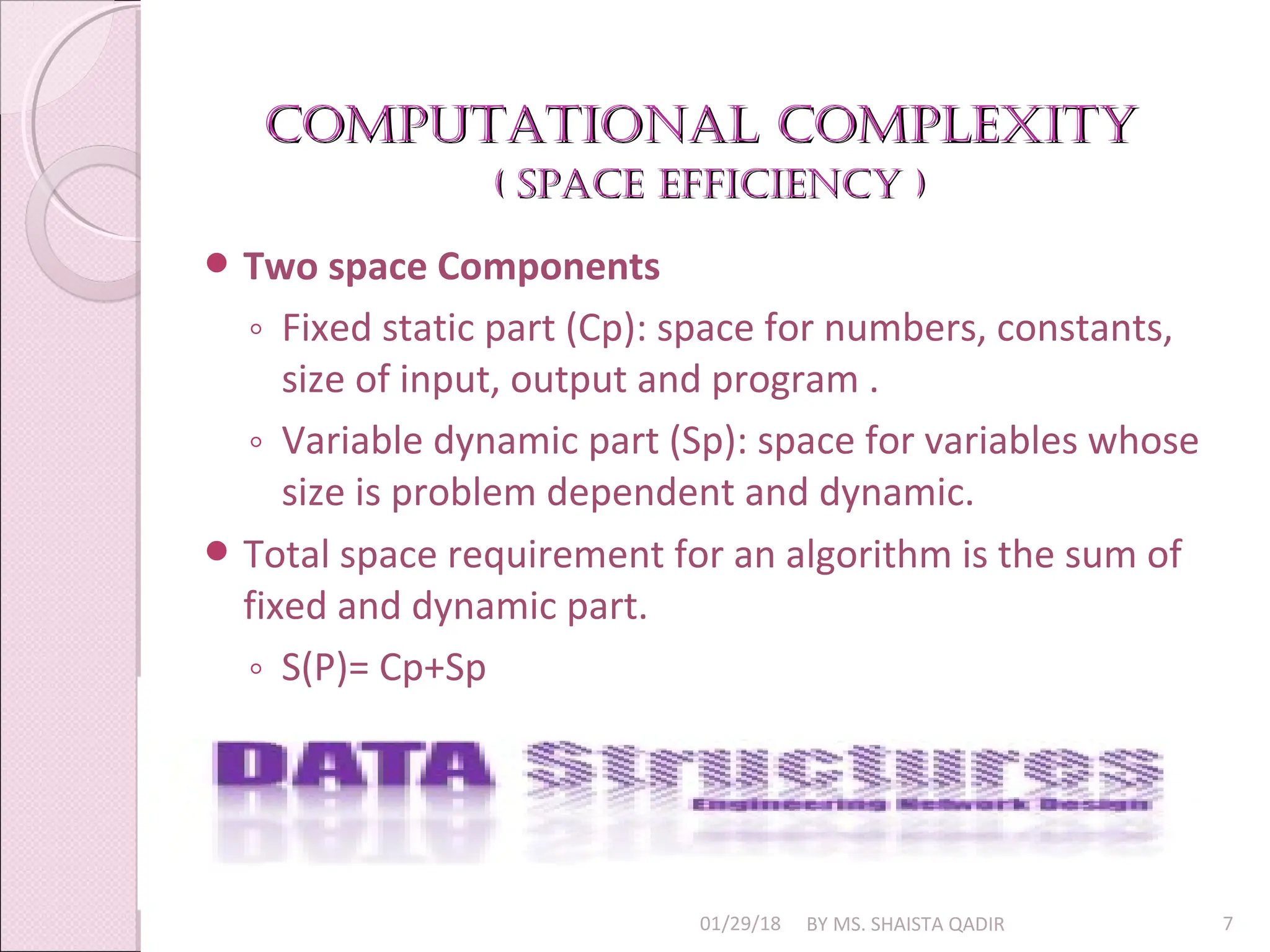 Computational Complexity
Computational Complexity
( SpaCe effiCienCy )
( SpaCe effiCienCy )
01/29/18 BY MS. SHAISTA QADIR 7
 Two space Components
◦ Fixed static part (Cp): space for numbers, constants,
size of input, output and program .
◦ Variable dynamic part (Sp): space for variables whose
size is problem dependent and dynamic.
 Total space requirement for an algorithm is the sum of
fixed and dynamic part.
◦ S(P)= Cp+Sp
 