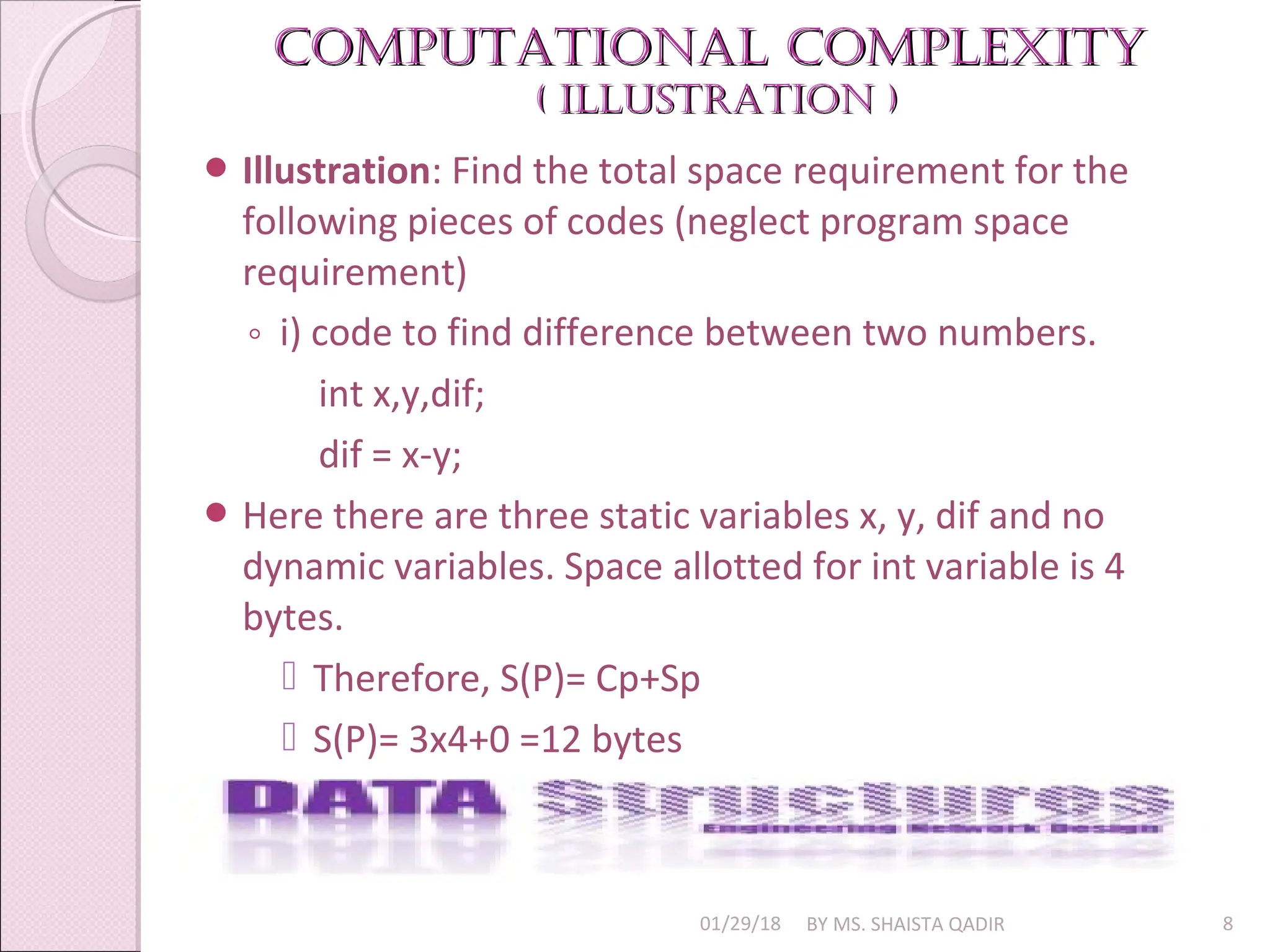 Computational Complexity
Computational Complexity
( illuStration )
( illuStration )
01/29/18 BY MS. SHAISTA QADIR 8
 Illustration: Find the total space requirement for the
following pieces of codes (neglect program space
requirement)
◦ i) code to find difference between two numbers.
int x,y,dif;
dif = x-y;
 Here there are three static variables x, y, dif and no
dynamic variables. Space allotted for int variable is 4
bytes.
 Therefore, S(P)= Cp+Sp
 S(P)= 3x4+0 =12 bytes
 