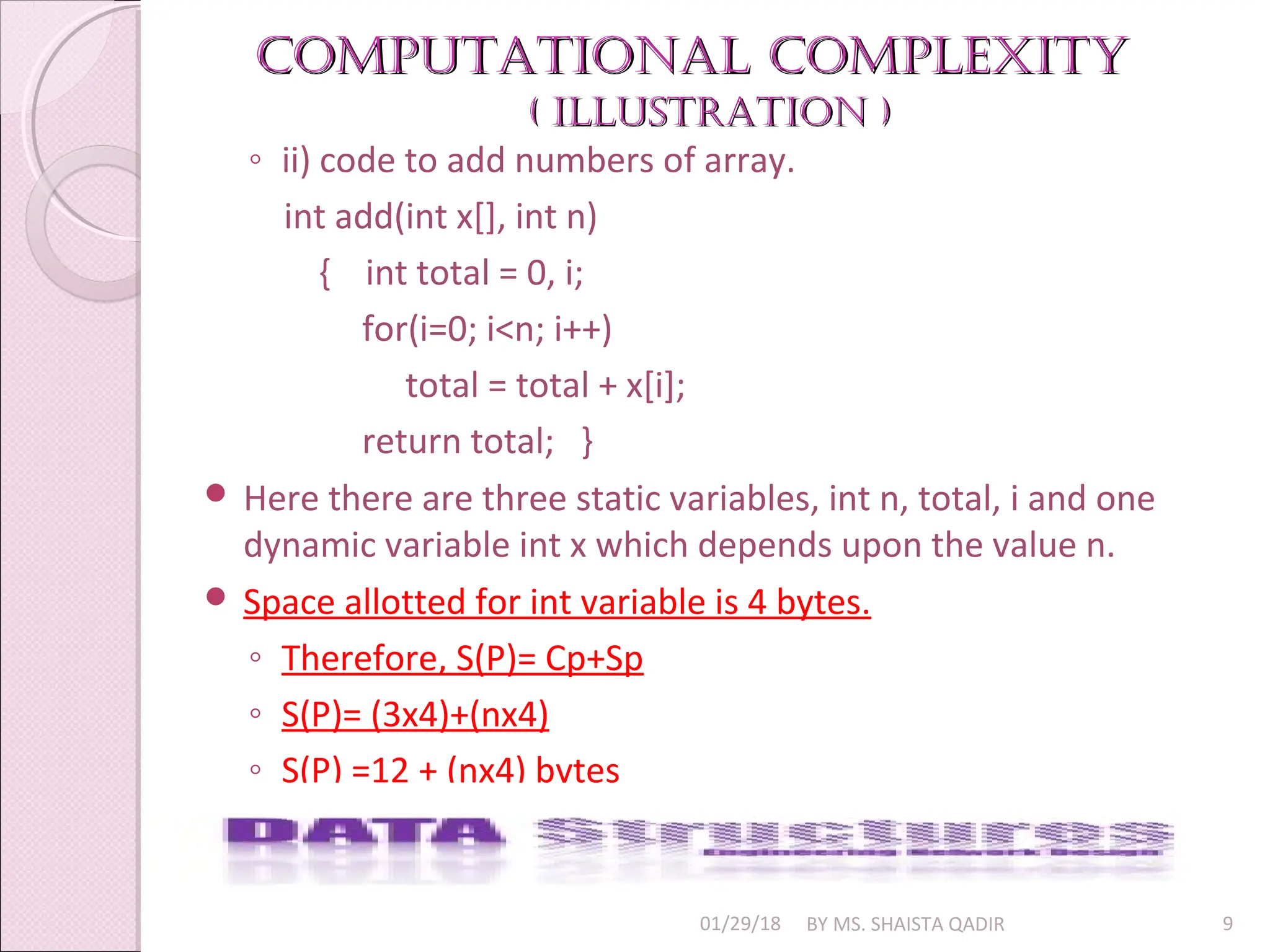 Computational Complexity
Computational Complexity
( illuStration )
( illuStration )
01/29/18 BY MS. SHAISTA QADIR 9
◦ ii) code to add numbers of array.
int add(int x[], int n)
{ int total = 0, i;
for(i=0; i<n; i++)
total = total + x[i];
return total; }
 Here there are three static variables, int n, total, i and one
dynamic variable int x which depends upon the value n.
 Space allotted for int variable is 4 bytes.
◦ Therefore, S(P)= Cp+Sp
◦ S(P)= (3x4)+(nx4)
◦ S(P) =12 + (nx4) bytes
 