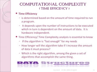 Computational Complexity
Computational Complexity
( time effiCenCy )
( time effiCenCy )
01/29/18 BY MS. SHAISTA QADIR 10
 Time Efficiency
◦ is determined based on the amount of time required to run
a program.
◦ It depends upon the number of instructions to be executed
which in turn is dependent on the amount of data. It is
hardware independent.
 Time Efficiency/ Time Complexity analysis is essential to know
◦ If the algorithm is “fast enough” for my needs
◦ How longer will the algorithm take if I increase the amount
of data it must process?
◦ Which is the right algorithm, among the given a set of
algorithms that accomplish the same thing.
 