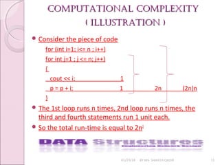 Computational Complexity
Computational Complexity
( illustration )
( illustration )
01/29/18 BY MS. SHAISTA QADIR 11
 Consider the piece of code
for (int i=1; i<= n ; i++)
for int j=1 ; j <= n; j++)
{
cout << i; 1
p = p + i; 1 2n (2n)n
}
 The 1st loop runs n times, 2nd loop runs n times, the
third and fourth statements run 1 unit each.
 So the total run-time is equal to 2n2
 