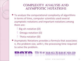 Complexity analysis and
Complexity analysis and
asymptotiC notations
asymptotiC notations
01/29/18 BY MS. SHAISTA QADIR 12
 To analyze the computational complexity of algorithms
in terms of time, computer scientists used several
asymptotic notations and important notations among
them are:
 Big-oh-notation (O)
 Omega-notation (Ω)
 Theta-notation (Θ)
 Asymptotic Notations provides a formula that associates
n, the problem size, with t, the processing time required
to solve the problem.
 