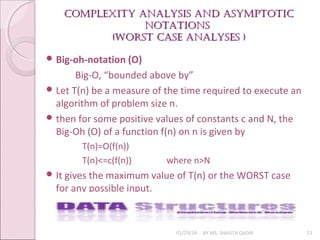 Complexity analysis and asymptotiC
Complexity analysis and asymptotiC
notations
notations
(Worst Case analyses )
(Worst Case analyses )
01/29/18 BY MS. SHAISTA QADIR 13
 Big-oh-notation (O)
Big-O, “bounded above by”
 Let T(n) be a measure of the time required to execute an
algorithm of problem size n.
 then for some positive values of constants c and N, the
Big-Oh (O) of a function f(n) on n is given by
T(n)=O(f(n))
T(n)<=c(f(n)) where n>N
 It gives the maximum value of T(n) or the WORST case
for any possible input.
 