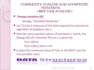 Complexity analysis and asymptotiC
Complexity analysis and asymptotiC
notations
notations
( Best
( Best Case analysis )
Case analysis )
01/29/18 BY MS. SHAISTA QADIR 14
 Omega-notation (Ω)
Omega, “bounded below by”
 Let T(n) be a measure of the time required to execute an
algorithm of problem size n.
 then for some positive values of constants c and N, the
Omega (Ω) of a function f(n) on n is given by
T(n)= Ω(f(n))
T(n)>=c(f(n)) where n>N
 It gives the minimum value of T(n) or the BEST case for
any possible input.
 