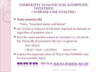 Complexity analysis and asymptotiC
Complexity analysis and asymptotiC
notations
notations
( aVeraGe Case analysis )
( aVeraGe Case analysis )
01/29/18 BY MS. SHAISTA QADIR 15
 Theta-notation (Θ)
Theta, “bounded above and below”
 Let T(n) be a measure of the time required to execute an
algorithm of problem size n.
 then for some positive values of constants c1, c2 and N,
the Theta (Θ) of a function f(n) on n is given by
T(n)= Θ(f(n))
c (f(n)) <=T(n)<= c1(c2(f(n)) where n>N
 It gives the expected value of T(n) or the AVERAGE case
for any possible input.
 