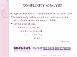 Complexity AnAlysis .
Complexity AnAlysis .
01/29/18 BY MS. SHAISTA QADIR 16
 Big O or the Order of n measurement or the Worst Case
 is used mostly in the estimation of performance of a
piece of code against the amount of data.
 For the piece of code,
for (int i=1; i<= n ; i++)
for int j=1 ; j <= n; j++)
{ cout << i;
p = p + i;
} T(n)=2n2
 