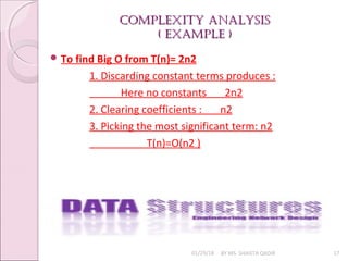 Complexity AnAlysis
Complexity AnAlysis
( exAmple )
( exAmple )
01/29/18 BY MS. SHAISTA QADIR 17
 To find Big O from T(n)= 2n2
1. Discarding constant terms produces :
Here no constants 2n2
2. Clearing coefficients : n2
3. Picking the most significant term: n2
T(n)=O(n2 )
 