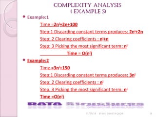 Complexity AnAlysis
Complexity AnAlysis
( exAmple s)
( exAmple s)
01/29/18 BY MS. SHAISTA QADIR 18
 Example:1
Time =2n3
+2n+100
Step:1 Discarding constant terms produces: 2n3
+2n
Step: 2 Clearing coefficients : n3
+n
Step: 3 Picking the most significant term: n3
Time = O(n3
)
 Example:2
Time =3n3
+150
Step:1 Discarding constant terms produces: 3n3
Step: 2 Clearing coefficients : n3
Step: 3 Picking the most significant term: n3
Time =O(n3
)
 
