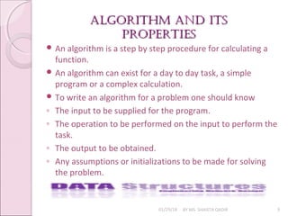 algorithm and its
algorithm and its
properties
properties
01/29/18 BY MS. SHAISTA QADIR 3
 An algorithm is a step by step procedure for calculating a
function.
 An algorithm can exist for a day to day task, a simple
program or a complex calculation.
 To write an algorithm for a problem one should know
◦ The input to be supplied for the program.
◦ The operation to be performed on the input to perform the
task.
◦ The output to be obtained.
◦ Any assumptions or initializations to be made for solving
the problem.
 