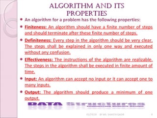 algorithm and its
algorithm and its
properties
properties
01/29/18 BY MS. SHAISTA QADIR 4
 An algorithm for a problem has the following properties:
 Finiteness: An algorithm should have a finite number of steps
and should terminate after these finite number of steps.
 Definiteness: Every step in the algorithm should be very clear.
The steps shall be explained in only one way and executed
without any confusion.
 Effectiveness: The instructions of the algorithm are realizable.
The steps in the algorithm shall be executed in finite amount of
time.
 Input: An algorithm can accept no input or it can accept one to
many inputs.
 Output: The algorithm should produce a minimum of one
output.
 