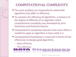 Computational Complexity
Computational Complexity
01/29/18 BY MS. SHAISTA QADIR 5
 The same problem can frequently be solved with
algorithms that differ in efficiency.
 To compare the efficiency of algorithms, a measure of
the degree of difficulty of an algorithm called
computational complexity was developed by Juris
Hartmanis and Richard E.Stearns.
 Computational complexity indicates how much effort is
needed to apply an algorithm or how costly it is.
 Computational Complexity is measured in terms of two
efficiencies to design good algorithms.
◦ Space efficiency
◦ Time efficiency
 