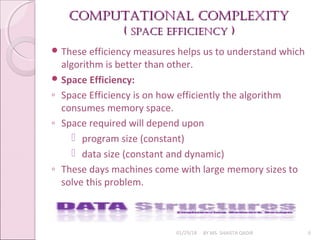 Computational Complexity
Computational Complexity
(
( SpaCe effiCienCy
SpaCe effiCienCy )
)
01/29/18 BY MS. SHAISTA QADIR 6
 These efficiency measures helps us to understand which
algorithm is better than other.
 Space Efficiency:
◦ Space Efficiency is on how efficiently the algorithm
consumes memory space.
◦ Space required will depend upon
 program size (constant)
 data size (constant and dynamic)
◦ These days machines come with large memory sizes to
solve this problem.
 