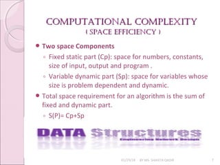 Computational Complexity
Computational Complexity
( SpaCe effiCienCy )
( SpaCe effiCienCy )
01/29/18 BY MS. SHAISTA QADIR 7
 Two space Components
◦ Fixed static part (Cp): space for numbers, constants,
size of input, output and program .
◦ Variable dynamic part (Sp): space for variables whose
size is problem dependent and dynamic.
 Total space requirement for an algorithm is the sum of
fixed and dynamic part.
◦ S(P)= Cp+Sp
 