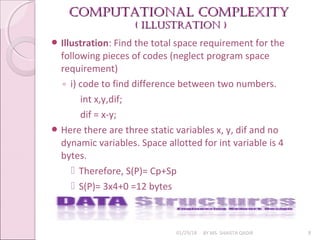 Computational Complexity
Computational Complexity
( illuStration )
( illuStration )
01/29/18 BY MS. SHAISTA QADIR 8
 Illustration: Find the total space requirement for the
following pieces of codes (neglect program space
requirement)
◦ i) code to find difference between two numbers.
int x,y,dif;
dif = x-y;
 Here there are three static variables x, y, dif and no
dynamic variables. Space allotted for int variable is 4
bytes.
 Therefore, S(P)= Cp+Sp
 S(P)= 3x4+0 =12 bytes
 