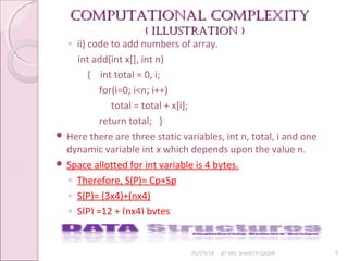 Computational Complexity
Computational Complexity
( illuStration )
( illuStration )
01/29/18 BY MS. SHAISTA QADIR 9
◦ ii) code to add numbers of array.
int add(int x[], int n)
{ int total = 0, i;
for(i=0; i<n; i++)
total = total + x[i];
return total; }
 Here there are three static variables, int n, total, i and one
dynamic variable int x which depends upon the value n.
 Space allotted for int variable is 4 bytes.
◦ Therefore, S(P)= Cp+Sp
◦ S(P)= (3x4)+(nx4)
◦ S(P) =12 + (nx4) bytes
 