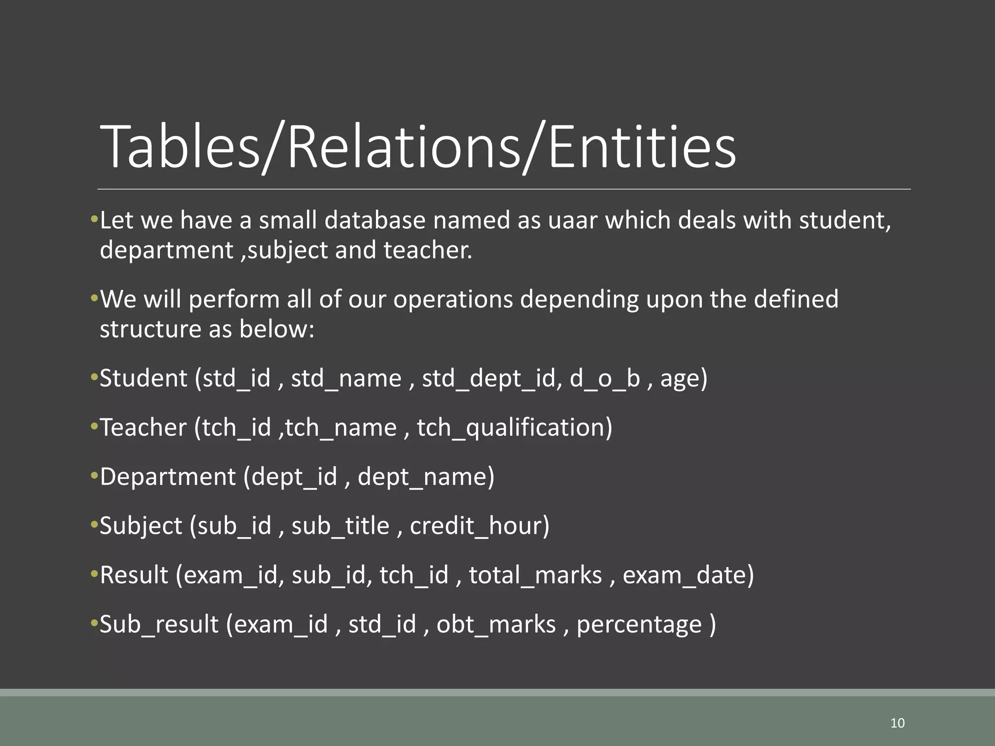 Tables/Relations/Entities •Let we have a small database named as uaar which deals with student, department ,subject and teacher. •We will perform all of our operations depending upon the defined structure as below: •Student (std_id , std_name , std_dept_id, d_o_b , age) •Teacher (tch_id ,tch_name , tch_qualification) •Department (dept_id , dept_name) •Subject (sub_id , sub_title , credit_hour) •Result (exam_id, sub_id, tch_id , total_marks , exam_date) •Sub_result (exam_id , std_id , obt_marks , percentage ) 10 