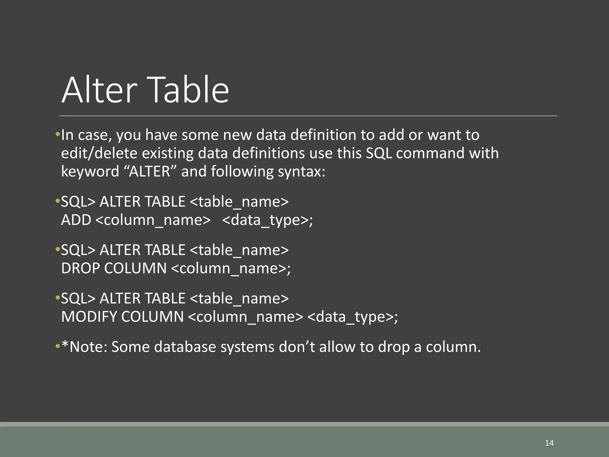 Alter Table •In case, you have some new data definition to add or want to edit/delete existing data definitions use this SQL command with keyword “ALTER” and following syntax: •SQL> ALTER TABLE <table_name> ADD <column_name> <data_type>; •SQL> ALTER TABLE <table_name> DROP COLUMN <column_name>; •SQL> ALTER TABLE <table_name> MODIFY COLUMN <column_name> <data_type>; •*Note: Some database systems don’t allow to drop a column. 14 