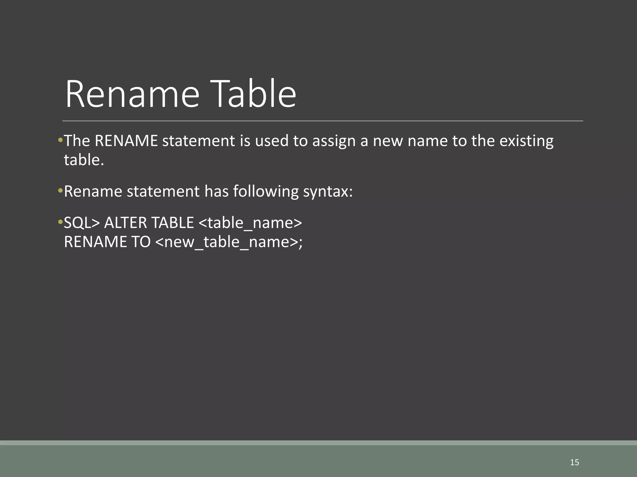 Rename Table •The RENAME statement is used to assign a new name to the existing table. •Rename statement has following syntax: •SQL> ALTER TABLE <table_name> RENAME TO <new_table_name>; 15 
