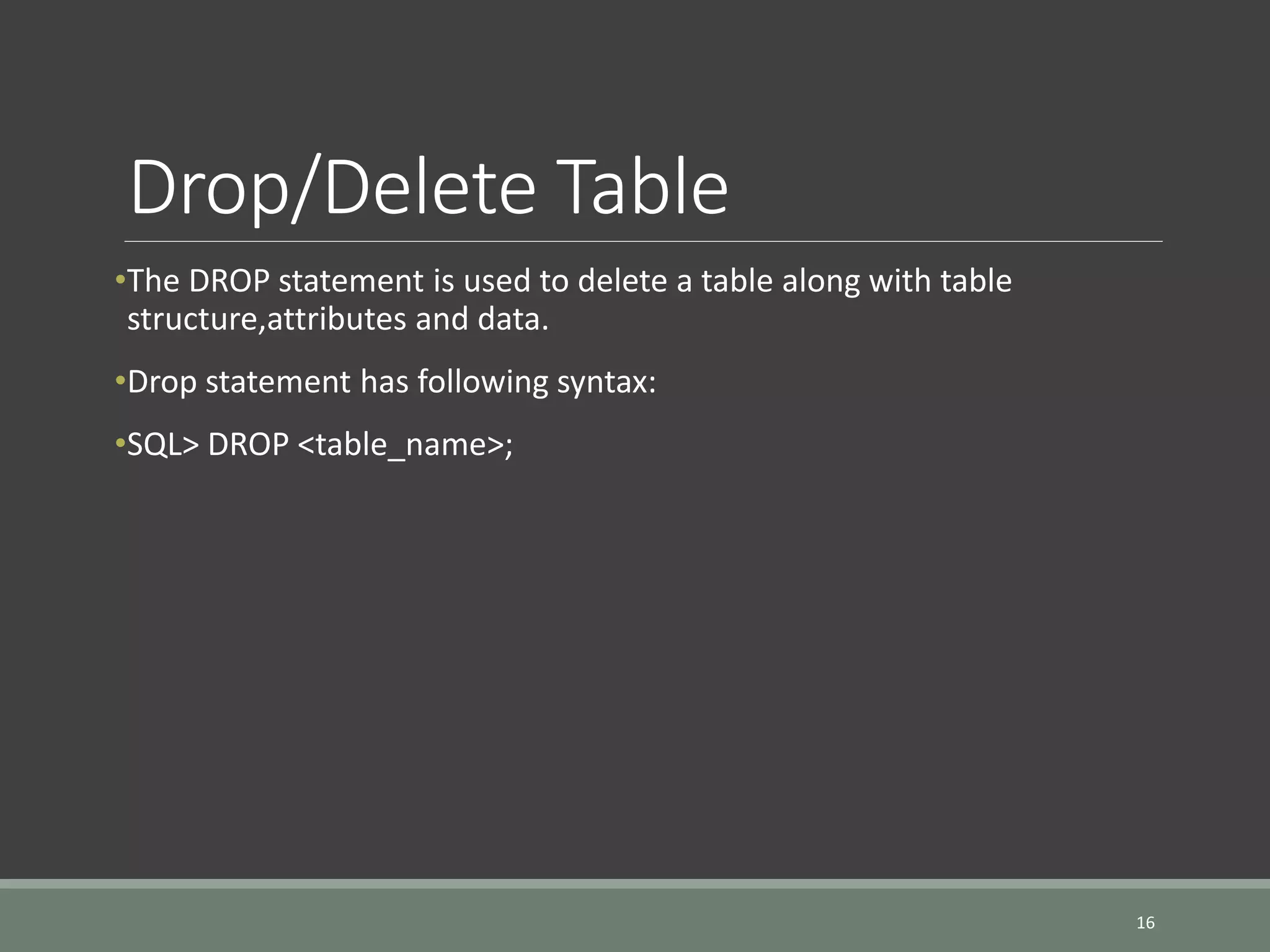 Drop/Delete Table •The DROP statement is used to delete a table along with table structure,attributes and data. •Drop statement has following syntax: •SQL> DROP <table_name>; 16 