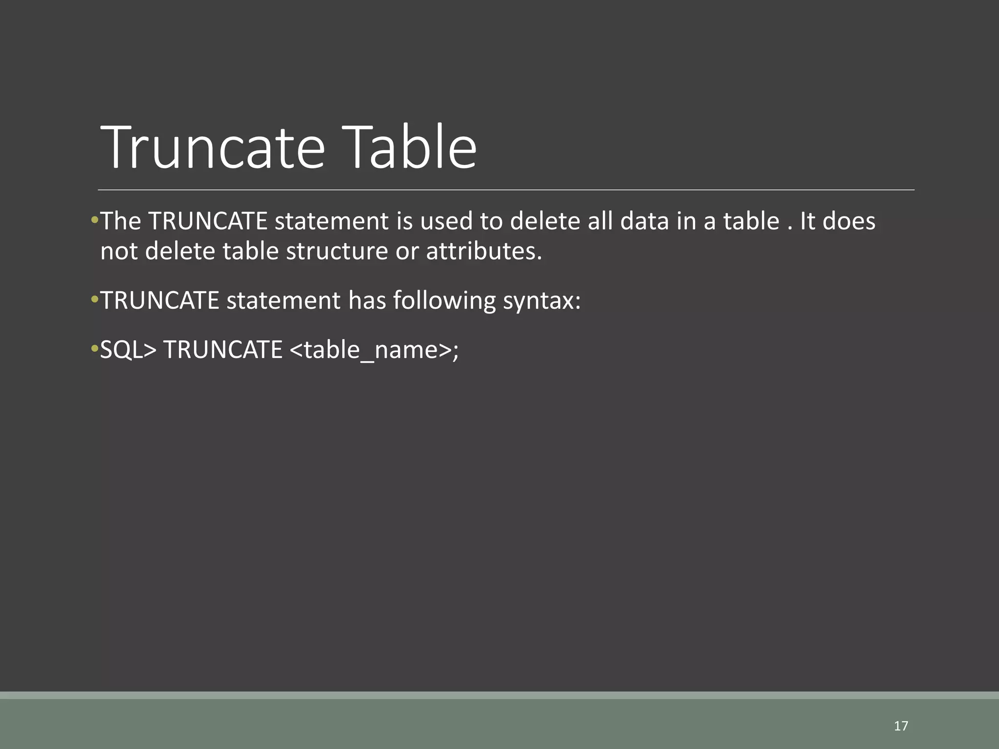 Truncate Table •The TRUNCATE statement is used to delete all data in a table . It does not delete table structure or attributes. •TRUNCATE statement has following syntax: •SQL> TRUNCATE <table_name>; 17 