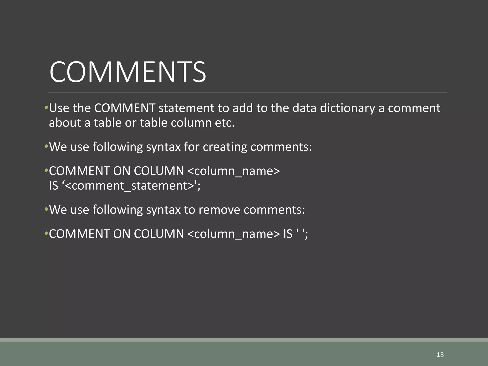 COMMENTS •Use the COMMENT statement to add to the data dictionary a comment about a table or table column etc. •We use following syntax for creating comments: •COMMENT ON COLUMN <column_name> IS ‘<comment_statement>'; •We use following syntax to remove comments: •COMMENT ON COLUMN <column_name> IS ' '; 18 