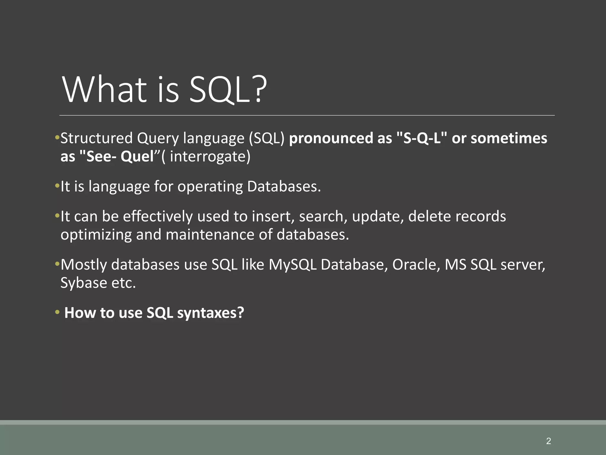 What is SQL? •Structured Query language (SQL) pronounced as "S-Q-L" or sometimes as "See- Quel”( interrogate) •It is language for operating Databases. •It can be effectively used to insert, search, update, delete records optimizing and maintenance of databases. •Mostly databases use SQL like MySQL Database, Oracle, MS SQL server, Sybase etc. • How to use SQL syntaxes? 2 